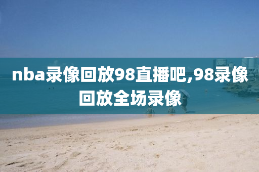 nba录像回放98直播吧,98录像回放全场录像